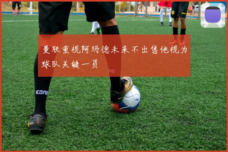曼联重视阿玛德未来不出售他视为球队关键一员