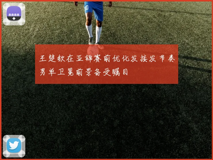 王楚钦在亚锦赛前优化发接发节奏男单卫冕前景备受瞩目