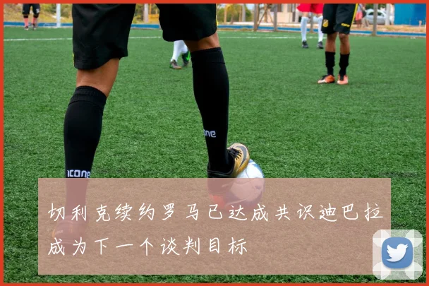 切利克续约罗马已达成共识迪巴拉成为下一个谈判目标