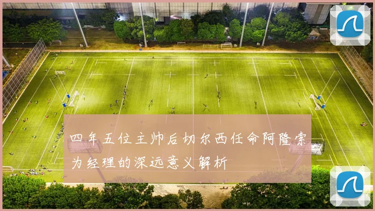 四年五位主帅后切尔西任命阿隆索为经理的深远意义解析
