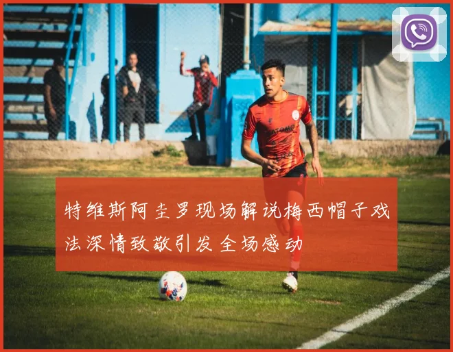 特维斯阿圭罗现场解说梅西帽子戏法深情致敬引发全场感动