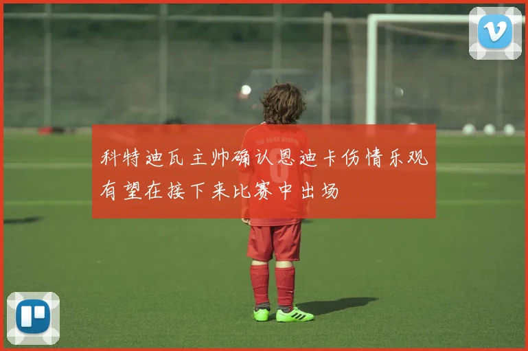 科特迪瓦主帅确认恩迪卡伤情乐观有望在接下来比赛中出场