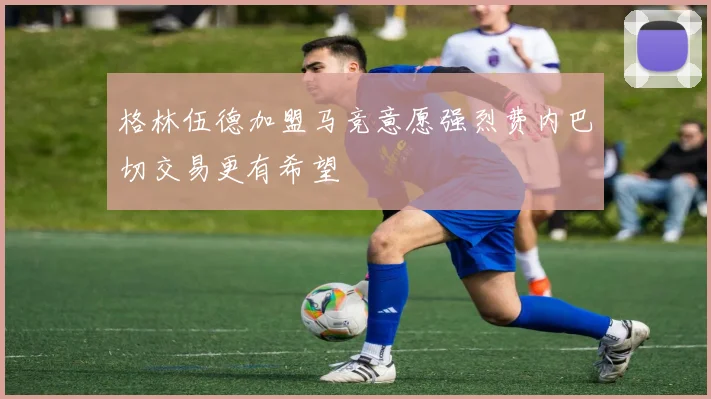 格林伍德加盟马竞意愿强烈费内巴切交易更有希望