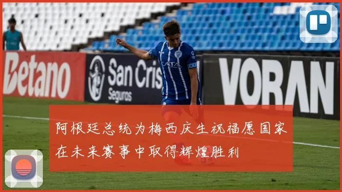 阿根廷总统为梅西庆生祝福愿国家在未来赛事中取得辉煌胜利