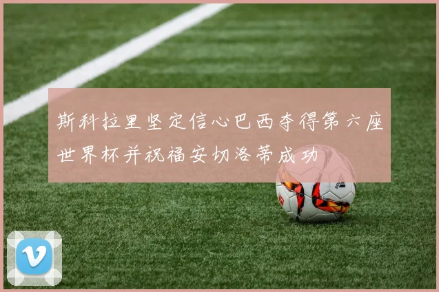 斯科拉里坚定信心巴西夺得第六座世界杯并祝福安切洛蒂成功