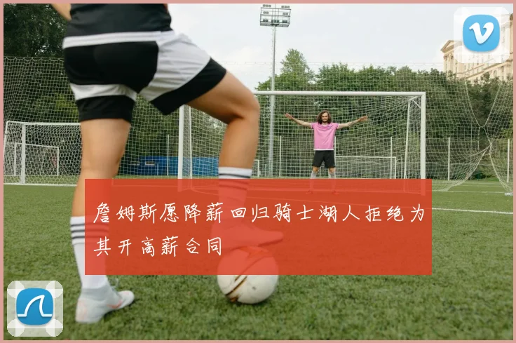 詹姆斯愿降薪回归骑士湖人拒绝为其开高薪合同