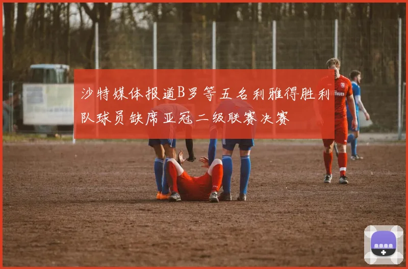 沙特媒体报道B罗等五名利雅得胜利队球员缺席亚冠二级联赛决赛