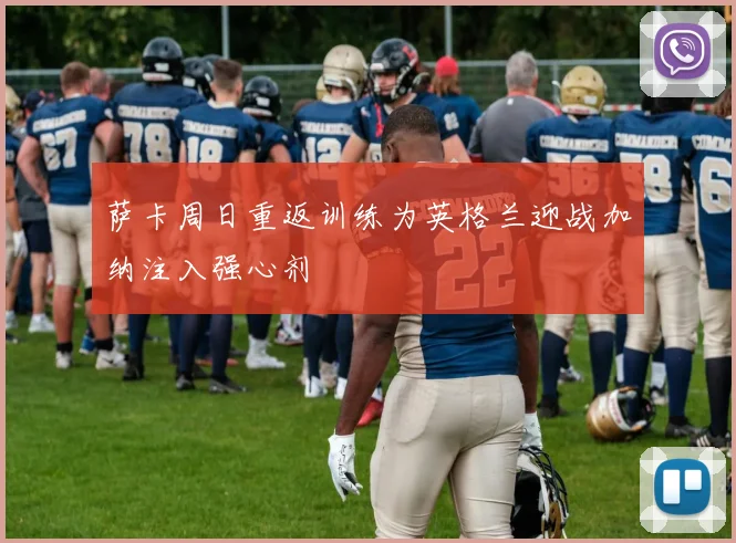 萨卡周日重返训练为英格兰迎战加纳注入强心剂