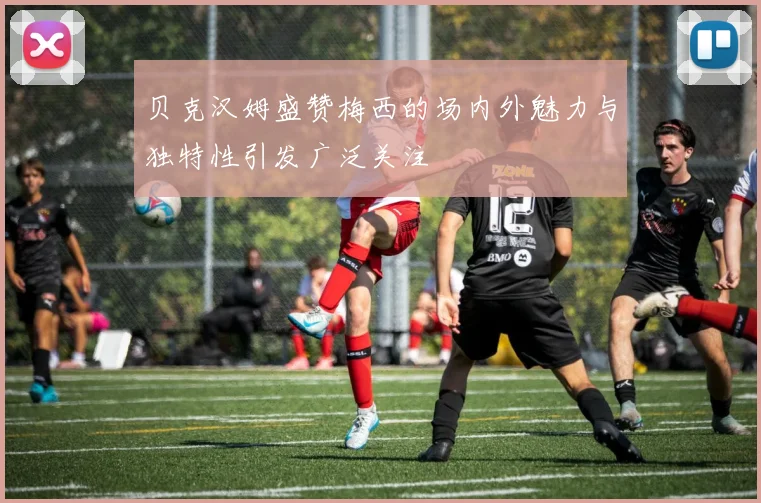 贝克汉姆盛赞梅西的场内外魅力与独特性引发广泛关注