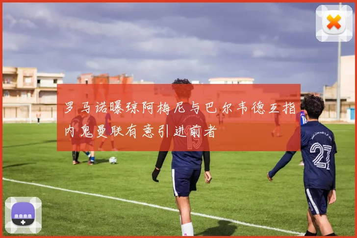罗马诺曝琼阿梅尼与巴尔韦德互指内鬼曼联有意引进前者