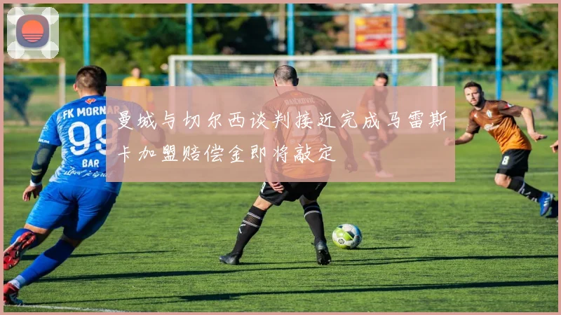 曼城与切尔西谈判接近完成马雷斯卡加盟赔偿金即将敲定
