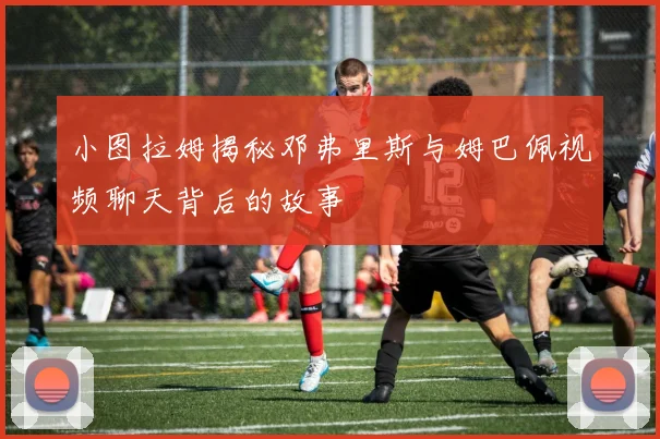 小图拉姆揭秘邓弗里斯与姆巴佩视频聊天背后的故事