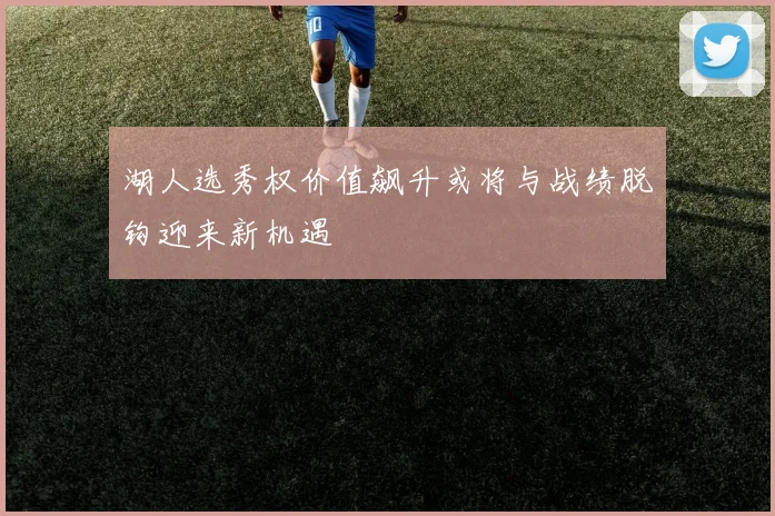 湖人选秀权价值飙升或将与战绩脱钩迎来新机遇