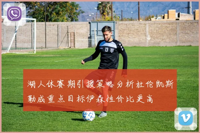 湖人休赛期引援策略分析杜伦凯斯勒成重点目标伊森性价比更高