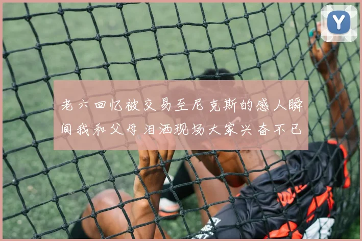 老六回忆被交易至尼克斯的感人瞬间我和父母泪洒现场大家兴奋不已