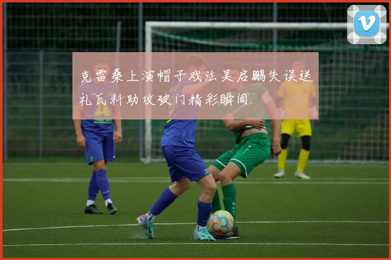 克雷桑上演帽子戏法吴启鹏失误送礼瓦科助攻破门精彩瞬间