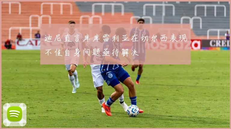 迪尼直言库库雷利亚在切尔西表现不佳自身问题亟待解决