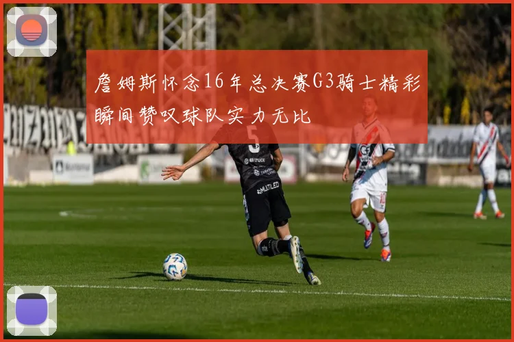 詹姆斯怀念16年总决赛G3骑士精彩瞬间赞叹球队实力无比