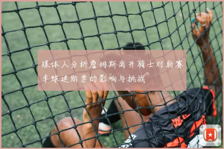 媒体人分析詹姆斯离开骑士对新赛季球迷购票的影响与挑战