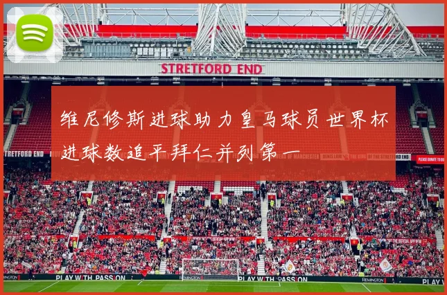 维尼修斯进球助力皇马球员世界杯进球数追平拜仁并列第一