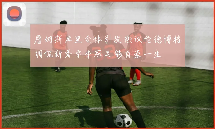 詹姆斯库里合体引发热议伦德博格调侃新秀季夺冠足够自豪一生